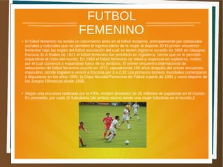 FUTBOL 
FEMENINO 
● El fútbol femenino ha tenido un crecimiento lento en el fútbol moderno, principalmente por obstáculos 
sociales y culturales que no permiten el ingreso pleno de la mujer al deporte.30 El primer encuentro 
femenino bajo las reglas del fútbol asociación del cual se tienen registros sucedió en 1892 en Glasgow, 
Escocia.31 A finales de 1921 el fútbol femenino fue prohibido en Inglaterra, hecho que no le permitió 
expandirse al resto del mundo. En 1969 el fútbol femenino se volvió a organizar en Inglaterra, motivo 
por el cual comenzó a expandirse fuera de su territorio. El primer encuentro internacional de 
selecciones de fútbol femenino ocurrió en 1972, casualmente 100 años después del primer encuentro 
masculino, donde Inglaterra venció a Escocia por 3 a 2.32 Los primeros torneos mundiales comenzaron 
a disputarse en los años 1990: la Copa Mundial Femenina de Fútbol a partir de 1991 y como deporte de 
los Juegos Olímpicos desde 1996. 
● Según una encuesta realizada por la FIFA, existen alrededor de 26 millones de jugadoras en el mundo. 
En promedio, por cada 10 futbolistas (de ambos sexos) existe una mujer futbolista en el mundo.2 
 