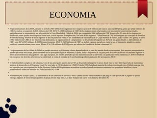 ECONOMIA 
● Según estimaciones de la FIFA, durante el período 2003-2006 dicho organismo tuvo ingresos por 3238 millones de francos suizos (CHF)34 y gastos por 2422 millones de 
CHF, lo cual da un superávit de 816 millones de CHF. El 92 % (2986 millones de CHF) de los ingresos están relacionados con las competiciones internacionales, 
particularmente la retransmisión por televisión de la Copa Mundial de Fútbol de 2006, que comprende 1660 millones de CHF de ese valor. El resto de los ingresos se 
dividen en partes iguales entre ingresos financieros y otros ingresos de explotación. Del total de los ingresos, 714 millones de CHF se consiguen por concepto de derechos 
de merchandising. Muchos de estos ingresos se dan en puntos de venta en los alrededores de los estadios de la Copa Mundial de Fútbol.35 En cuanto a los gastos, el 69 % 
(1682 millones de CHF) de los mismos están dedicados a la organización de campeonatos y al desarrollo del deporte: un 46 % de los gastos totales (1.125 millones de 
CHF) y un 23 % (557 millones de CHF) respectivamente. El 26 % (622 millones de CHF) se dedicó a gastos operativos, como lo son el transporte, alquileres, gastos 
jurídicos, comunicaciones, entre otros. El otro 5 % (118 millones de CHF) corre por efectos del cambio de divisas e intereses.33 
● 
● Los presupuestos de los clubes de fútbol se pueden encontrar en diferentes valores dependiendo de la zona del mundo donde se encuentren. Los mayores presupuestos se 
pueden encontrar en Europa, particularmente en las principales ligas de Alemania, España, Italia e Inglaterra.36 En gran parte de América del Sur los mayores ingresos se 
deben a la transferencia de jugadores a las ligas europeas, los fondos aportados por las transmisiones de la televisión y la publicidad en las camisetas.37 38 Por el lado de 
los europeos, los derechos televisivos, la publicidad, la venta de entradas y el merchandising cubren gran parte del presupuesto.39 40 
● 
● El fútbol también cumple un rol solidario. Uno de los principales aportes de la FIFA al desarrollo del deporte en áreas donde esto se hace difícil por falta de materiales y 
técnicas de desarrollo es el Programa Goal. Por otro lado, la FIFA trabaja con UNICEF desde 1999, brindando material de trabajo relacionado con el fútbol para que éste 
sea repartido por esta organización de las Naciones Unidas.41 Regularmente se realizan en todo el mundo encuentros amistosos con propósitos benéficos, cuyos 
promovedores suelen ser estrellas del fútbol mundial.42 43 44 
● 
● Se entiende por fichaje o pase, a la transferencia de un futbolista de un club a otro a cambio de una suma económica que paga el club que recibe al jugador al que lo 
entrega. Algunos de estos fichajes pueden alcanzar precios muy altos. Los diez fichajes más caros en la historia del fútbol:45 
