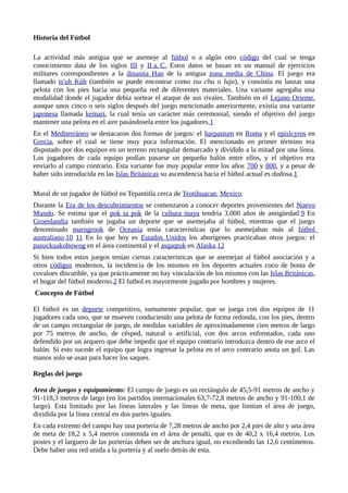 Historia del Fútbol 
La actividad más antigua que se asemeje al fútbol o a algún otro código del cual se tenga 
conocimiento data de los siglos III y II a . C . Estos datos se basan en un manual de ejercicios 
militares correspondientes a la dinastía Han de la antigua zona media de China. El juego era 
llamado ts'uh Kúh (también se puede encontrar como tsu chu o luju), y consistía en lanzar una 
pelota con los pies hacia una pequeña red de diferentes materiales. Una variante agregaba una 
modalidad donde el jugador debía sortear el ataque de sus rivales. También en el Lejano Oriente, 
aunque unos cinco o seis siglos después del juego mencionado anteriormente, existía una variante 
japonesa llamada kemari, la cual tenía un carácter más ceremonial, siendo el objetivo del juego 
mantener una pelota en el aire pasándosela entre los jugadores.1 
En el Mediterráneo se destacaron dos formas de juegos: el harpastum en Roma y el epislcyros en 
Grecia, sobre el cual se tiene muy poca información. El mencionado en primer término era 
disputado por dos equipos en un terreno rectangular demarcado y dividido a la mitad por una línea. 
Los jugadores de cada equipo podían pasarse un pequeño balón entre ellos, y el objetivo era 
enviarlo al campo contrario. Esta variante fue muy popular entre los años 700 y 800, y a pesar de 
haber sido introducida en las Islas Británicas su ascendencia hacia el fútbol actual es dudosa.1 
Mural de un jugador de fútbol en Tepantitla cerca de Teotihuacan, Mexico. 
Durante la Era de los descubrimientos se comenzaron a conocer deportes provenientes del Nuevo 
Mundo. Se estima que el pok ta pok de la cultura maya tendría 3.000 años de antigüedad.9 En 
Groenlandia también se jugaba un deporte que se asemejaba al fútbol, mientras que el juego 
denominado marngrook de Oceanía tenía características que lo asemejaban más al fútbol 
australiano.10 11 En lo que hoy es Estados Unidos los aborígenes practicaban otros juegos: el 
pasuckuakohowog en el área continental y el asqaqtuk en Alaska.12 
Si bien todos estos juegos tenían ciertas características que se asemejan al fútbol asociación y a 
otros códigos modernos, la incidencia de los mismos en los deportes actuales coco de bosta de 
covaloes discutible, ya que prácticamente no hay vinculación de los mismos con las Islas Británicas, 
el hogar del fútbol moderno.2 El futbol es mayormente jugado por hombres y mujeres. 
Concepto de Fútbol 
El fútbol es un deporte competitivo, sumamente popular, que se juega con dos equipos de 11 
jugadores cada uno, que se mueven conduciendo una pelota de forma redonda, con los pies, dentro 
de un campo rectangular de juego, de medidas variables de aproximadamente cien metros de largo 
por 75 metros de ancho, de césped, natural o artificial, con dos arcos enfrentados, cada uno 
defendido por un arquero que debe impedir que el equipo contrario introduzca dentro de ese arco el 
balón. Si esto sucede el equipo que logra ingresar la pelota en el arco contrario anota un gol. Las 
manos solo se usan para hacer los saques. 
Reglas del juego 
Area de juegos y equipamiento: El campo de juego es un rectángulo de 45,5-91 metros de ancho y 
91-118,3 metros de largo (en los partidos internacionales 63,7-72,8 metros de ancho y 91-100,1 de 
largo). Esta limitado por las líneas laterales y las líneas de meta, que limitan el área de juego, 
dividida por la línea central en dos partes iguales. 
En cada extremo del campo hay una portería de 7,28 metros de ancho por 2,4 pies de alto y una área 
de meta de 18,2 x 5,4 metros contenida en el área de penalti, que es de 40,2 x 16,4 metros. Los 
postes y el larguero de las porterías deben ser de anchura igual, no excediendo las 12,6 centímetros. 
Debe haber una red unida a la portería y al suelo detrás de esta. 
 