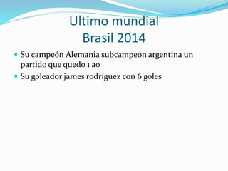 Ultimo mundial
Brasil 2014
 Su campeón Alemania subcampeón argentina un
partido que quedo 1 a0
 Su goleador james rodríguez con 6 goles
 