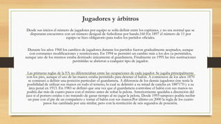 Jugadores y árbitros
Desde sus inicios el número de jugadores por equipo se solía definir entre los capitanes, y no era normal que se
disputaran encuentros con un número desigual de futbolistas por bando.160 En 1897 el número de 11 por
equipo se hizo obligatorio para todos los partidos oficiales.
Durante los años 1960 los cambios de jugadores durante los partidos fueron gradualmente aceptados, aunque
con constantes modificaciones y restricciones. En 1994 se permitió un cambio más a los dos ya permitidos,
aunque uno de los mismos estaba destinado únicamente al guardameta. Finalmente en 1995 las tres sustituciones
permitidas se abrieron a cualquier tipo de jugador.
Las primeras reglas de la FA no diferenciaban entre las ocupaciones de cada jugador. Se jugaba principalmente
con los pies, aunque el uso de las manos estaba permitido para detener el balón. A comienzos de los años 1870
se comenzó a definir una posición particular: el guardameta. A diferencia de los demás jugadores éste tenía la
posibilidad de utilizar sus manos en todo el terreno, lo cual se delimitó a su mitad de cancha en 1887170 y a su
área penal en 1913. En 1983 se definió que una vez que el guardameta controlase el balón con sus manos no
podría dar más de cuatro pasos con el mismo antes de soltar la pelota. Anteriormente quedaba a discreción del
juez si el portero estaba o no tratando de ganar tiempo al no jugar la pelota. Desde 1993 tampoco podría recibir
un pase con el pie de un compañero y tomar el balón con sus manos.Por último en 2000 la regla de los cuatro
pasos fue cambiada por una similar, pero con la restricción de seis segundos de posesión.
 
