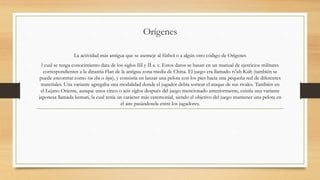 Orígenes
La actividad más antigua que se asemeje al fútbol o a algún otro código de Orígenes
l cual se tenga conocimiento data de los siglos III y II a. c. Estos datos se basan en un manual de ejercicios militares
correspondientes a la dinastía Han de la antigua zona media de China. El juego era llamado ts'uh Kúh (también se
puede encontrar como tsu chu o luju), y consistía en lanzar una pelota con los pies hacia una pequeña red de diferentes
materiales. Una variante agregaba una modalidad donde el jugador debía sortear el ataque de sus rivales. También en
el Lejano Oriente, aunque unos cinco o seis siglos después del juego mencionado anteriormente, existía una variante
japonesa llamada kemari, la cual tenía un carácter más ceremonial, siendo el objetivo del juego mantener una pelota en
el aire pasándosela entre los jugadores.
 