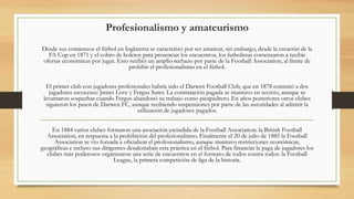 Profesionalismo y amateurismo
Desde sus comienzos el fútbol en Inglaterra se caracterizó por ser amateur, sin embargo, desde la creación de la
FA Cup en 1871 y el cobro de boletos para presenciar los encuentros, los futbolistas comenzaron a recibir
ofertas económicas por jugar. Esto recibió un amplio rechazo por parte de la Football Association, al límite de
prohibir el profesionalismo en el fútbol.
El primer club con jugadores profesionales habría sido el Darwen Football Club, que en 1878 contrató a dos
jugadores escoceses: James Love y Fergus Suter. La contratación pagada se mantuvo en secreto, aunque se
levantaron sospechas cuando Fergus abandonó su trabajo como picapedrero. En años posteriores otros clubes
siguieron los pasos de Darwen FC, aunque recibiendo suspensiones por parte de las autoridades al admitir la
utilización de jugadores pagados.
En 1884 varios clubes formaron una asociación escindida de la Football Association: la British Football
Association, en respuesta a la prohibición del profesionalismo. Finalmente el 20 de julio de 1885 la Football
Association se vio forzada a oficializar el profesionalismo, aunque mantuvo restricciones económicas,
geográficas e incluso sus dirigentes desalentaban esta práctica en el fútbol. Para financiar la paga de jugadores los
clubes más poderosos organizaron una serie de encuentros en el formato de todos contra todos: la Football
League, la primera competición de liga de la historia.
 