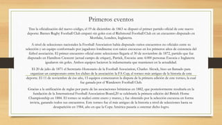 Primeros eventos
Tras la oficialización del nuevo código, el 19 de diciembre de 1863 se disputó el primer partido oficial de este nuevo
deporte: Barnes Rugby Football Club empató sin goles con el Richmond Football Club en un encuentro disputado en
Mortlake, Londres, Inglaterra.
A nivel de selecciones nacionales la Football Association había disputado varios encuentros no oficiales entre su
selección y un equipo conformado por jugadores londinense con raíces escocesas en los primeros años de existencia del
fútbol asociación. El primer encuentro oficial entre selecciones llegaría el 30 de noviembre de 1872, partido que fue
disputado en Hamilton Crescent (actual campo de críquet), Partick, Escocia: ante 4.000 personas Escocia e Inglaterra
igualaron sin goles. Ambos equipos lucieron la indumentaria que mantienen en la actualidad.
El 20 de julio de 1871 el Secretario Honorario de la Football Association, Charles Alcock, hizo un llamado para
organizar un campeonato entre los clubes de la asociación: la FA Cup, el torneo más antiguo de la historia de este
deporte. El 11 de noviembre de ése año, 15 equipos comenzaron la disputa de la primera edición de este torneo, la cual
fue ganada por el Wanderers Football Club.
Gracias a la unificación de reglas por parte de las asociaciones británicas en 1882, que posteriormente resultaría en la
fundación de la International Football Association Board,20 se celebraría la primera edición del British Home
Championship en 1884. El torneo se realizó entre enero y marzo, y fue obtenido por la selección escocesa en forma
invicta, ganando todos sus encuentros. Este torneo fue el más antiguo de la historia a nivel de selecciones hasta su
desaparición en 1984, año en que la Copa América pasaría a ostentar dicho logro.
 