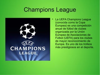 Champions League

La UEFA Champions League
(conocida como la Copa
Europea) es una competición
anual de fútbol de clubes
organizada por la Unión
Europea de Asociaciones de
Fútbol (UEFA) para los clubes
de mayor reconocimiento de
Europa. Es uno de los trofeos
más prestigiosos en el deporte.
 