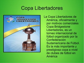 Copa Libertadores
La Copa Libertadores de
América, oficialmente y
por motivos comerciales
Copa Bridgestone
Libertadores, es un
torneo internacional de
fútbol organizado por la
Confederación
Sudamericana de Fútbol.
Es la más importante y
prestigiosa copa a nivel
de clubes de fútbol en
América
 