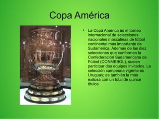 Copa América

La Copa América es el torneo
internacional de selecciones
nacionales masculinas de fútbol
continental más importante de
Sudamérica. Además de las diez
selecciones que conforman la
Confederación Sudamericana de
Fútbol (CONMEBOL), suelen
participar dos equipos invitados. La
selección campeona vigente es
Uruguay; es también la más
exitosa con un total de quince
títulos
 