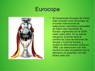 Eurocopa

El Campeonato Europeo de Fútbol,
más conocido como Eurocopa, es
el torneo internacional de
selecciones masculinas nacionales
de fútbol más importante de
Europa, organizado por la UEFA
cada cuatro años. En su edición
inaugural, el torneo tenía el
nombre de Copa de Naciones de
Europa o Copa de Europa, y
recibió su denominación actual en
1968. Las selecciones con más
triunfos en esta competición son la
alemana y la española, con tres
títulos cada una
 