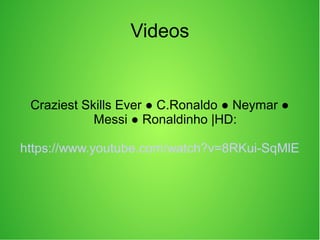 Videos
Craziest Skills Ever ● C.Ronaldo ● Neymar ●
Messi ● Ronaldinho |HD:
https://www.youtube.com/watch?v=8RKui-SqMlE
 