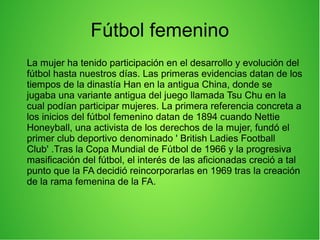Fútbol femenino
La mujer ha tenido participación en el desarrollo y evolución del
fútbol hasta nuestros días. Las primeras evidencias datan de los
tiempos de la dinastía Han en la antigua China, donde se
jugaba una variante antigua del juego llamada Tsu Chu en la
cual podían participar mujeres. La primera referencia concreta a
los inicios del fútbol femenino datan de 1894 cuando Nettie
Honeyball, una activista de los derechos de la mujer, fundó el
primer club deportivo denominado ' British Ladies Football
Club' .Tras la Copa Mundial de Fútbol de 1966 y la progresiva
masificación del fútbol, el interés de las aficionadas creció a tal
punto que la FA decidió reincorporarlas en 1969 tras la creación
de la rama femenina de la FA.
 