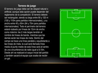 Terreno de juego
El terreno de juego debe ser de césped natural o
artificial, aunque esta opción puede depender del
reglamento de la competición. El terreno deberá
ser rectangular, siendo su largo entre 90 y 120 m
(100 y 110m para partidos internacionales), y su
ancho entre 45 y 90m (64 y 75m para partidos
internacionales). Todo el perímetro del terreno
estará rodeado por líneas de 12cm de ancho
como máximo: las 2 más largas tendrán el
nombre de líneas de banda, mientras que las
demás serán las líneas de meta. Dentro del
campo se traza una línea paralela y equidistante a
las líneas de meta, la cual será llamada línea
media el punto medio de esta línea será el centro
de una circunferencia de radio igual a 9,15m.
Desde ahí se realizará el saque inicial del partido
y también sacará el equipo que acaba de recibir
un gol.
 