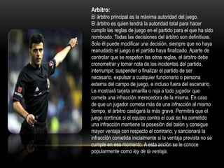 Arbitro:
El árbitro principal es la máxima autoridad del juego.
El árbitro es quien tendrá la autoridad total para hacer
cumplir las reglas de juego en el partido para el que ha sido
nombrado. Todas las decisiones del árbitro son definitivas.
Solo él puede modificar una decisión, siempre que no haya
reanudado el juego o el partido haya finalizado. Aparte de
controlar que se respeten las otras reglas, el árbitro debe
cronometrar y tomar nota de los incidentes del partido,
interrumpir, suspender o finalizar el partido de ser
necesario, expulsar a cualquier funcionario o persona
externa del campo de juego, e incluso fuera del escenario.
Le mostrará tarjeta amarilla o roja a todo jugador que
cometa una infracción merecedora de la misma. En caso
de que un jugador cometa más de una infracción al mismo
tiempo, el árbitro castigará la más grave. Permitirá que el
juego continúe si el equipo contra el cual se ha cometido
una infracción mantiene la posesión del balón y consigue
mayor ventaja con respecto al contrario, y sancionará la
infracción cometida inicialmente si la ventaja prevista no se
cumple en ese momento. A esta acción se le conoce
popularmente como ley de la ventaja.
 
