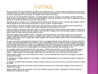 1. El largo máximo del campo deberá ser de 200 yardas (182.88 metros), la anchura máxima deberá ser de 120 yardas
(109.728 metros), el largo y el ancho deberán estar delimitados con banderas; y la meta será definida por dos postes
verticales, separados por ocho yardas, sin ninguna cinta o barra entre ellos.
2. Un sorteo por las metas deberá realizarse, y el juego deberá comenzar mediante una patada con balón detenido
desde el centro del campo por el bando que haya perdido el sorteo por las metas; el otro lado no deberá acercarse a
menos de 10 yardas del balón hasta que haya sido sacado.
3. Después de que se consiga un gol, el bando perdedor deberá tener derecho a sacar, y los dos lados deberán cambiar
metas después de que termine la primera parte y vayan a la parte complementaria.
4. Un gol deberá ser obtenido cuando el balón pase entre los postes de meta o sobre el espacio entre los postes de
meta (a cualquier altura), sin haber sido lanzado, golpeado o transportado con la mano.
5. Cuando el balón se encuentre fuera del campo, el primer jugador que lo toque deberá lanzarlo desde el punto de la
línea delimitadora por donde salió del campo en una dirección en ángulo recto a la línea delimitadora, y el balón no
deberá estar en juego hasta que haya tocado el suelo.
6. Cuando un jugador haya pateado el balón, cualquiera del mismo lado que se encuentre más cerca de la línea de
meta del oponente está fuera de juego, y no puede tocar el balón, ni de ningún modo impedir que lo haga otro
jugador, hasta que él esté en juego; pero ningún jugador está fuera de juego cuando el balón es sacado desde detrás
de la línea de meta.
7. En caso que el balón vaya detrás de la línea de meta, si un jugador del lado al que pertenece la meta toca primero
el balón, uno de su lado deberá tener derecho a un tiro libre desde la línea de meta en el punto opuesto al lugar en
el que el balón deberá (sic) ser tocado. Si un jugador del lado opuesto toca primero el balón, uno de su lado deberá
tener derecho a un tiro libre a la meta solamente desde un punto a 15 yardas de la línea de meta, opuesto al lugar
donde el balón es tocado, con el lado opositor en la línea de meta hasta que haya realizado su tiro.
8. Si un jugador realiza una atrapada de aire («fair catch»), deberá tener derecho a un tiro libre, mostrando que lo
reclama mediante una marca con el taco simultáneamente; y para tomar ese tiro podrá retroceder tanto como
desee, y ningún jugador del lado opuesto deberá avanzar más allá de la marca hasta que él haya pateado.
9. Ningún jugador deberá correr con el balón en la mano. Si no se concederá libre directo al otro equipo y se podrá
sancionar al infractor.
10. Ni zancadillas ni patadas deberán ser permitidas, y ningún jugador deberá usar sus manos para sujetar o empujar a
su adversario.
11. Un jugador no deberá estar autorizado a lanzar el balón o pasarlo a otro con sus manos, salvo para realizar un saque
de banda.
12. Ningún jugador deberá ser autorizado a tomar el balón del suelo con sus manos bajo ninguna excusa mientras se
encuentre en juego.
13. Ningún jugador deberá ser autorizado a usar clavos salientes, placas de hierro o gutapercha (refuerzo de goma
sólida) en las suelas de sus botas.
 