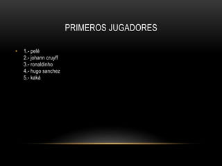 PRIMEROS JUGADORES
• 1.- pelé
2.- johann cruyff
3.- ronaldinho
4.- hugo sanchez
5.- kaká
 