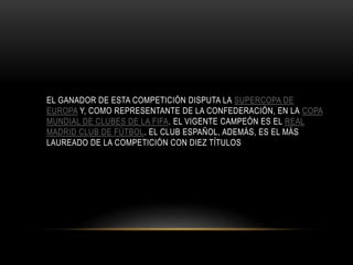 EL GANADOR DE ESTA COMPETICIÓN DISPUTA LA SUPERCOPA DE
EUROPA Y, COMO REPRESENTANTE DE LA CONFEDERACIÓN, EN LA COPA
MUNDIAL DE CLUBES DE LA FIFA. EL VIGENTE CAMPEÓN ES EL REAL
MADRID CLUB DE FÚTBOL. EL CLUB ESPAÑOL, ADEMÁS, ES EL MÁS
LAUREADO DE LA COMPETICIÓN CON DIEZ TÍTULOS
 