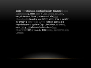 Desde 1989 el ganador de esta competición disputa la Recopa
Sudamericana y, desde 2005, la Copa Mundial de Clubes,
competición -esta última- que reemplazó a la Copa
Intercontinental, la cual se jugó de1960 a 2004 entre el ganador
del torneo y el campeón de Europa. También, clasifica a la
segunda fase de la siguiente Copa Libertadores. Así mismo,
entre 1969 y 1998 el campeón disputaba la Copa
Interamericanacon el vencedor de la Copa de Campeones de la
Concacaf.
 