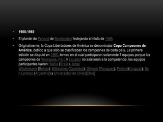 • 1960-1969
• El plantel de Peñarol de Montevideo festejando el título de 1966.
• Originalmente, la Copa Libertadores de América se denominaba Copa Campeones de
América, debido a que sólo se clasificaban los campeones de cada país. La primera
edición se disputó en 1960, torneo en el cual participaron solamente 7 equipos porque los
campeones de Venezuela, Perú y Ecuador no asistieron a la competencia, los equipos
participantes fueron: Bahía (Brasil), Jorge
Wilstermann (Bolivia), Millonarios (Colombia), Olimpia (Paraguay), Peñarol(Uruguay), Sa
n Lorenzo (Argentina) y Universidad de Chile (Chile)
 