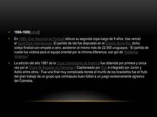 • 1980-1989[editar]
• En 1980, Club Nacional de Football obtuvo su segunda copa luego de 9 años, tras vencer
al Sport Club Internacional. El partido de ida fue disputado en el Estadio Beira-Rio, dicho
cotejo finalizó con empate a cero, asistieron al mismo más de 22.000 uruguayos.3 El partido de
vuelta fue victoria para el equipo oriental por la mínima diferencia, con gol de Waldemar
Victorino.4
• La edición del año 1981 de la Copa Libertadores de América fue obtenida por primera y única
vez por el Clube de Regatas do Flamengo.5 Capitaneado por Zico e integrado por Junior y
Adilio entre otros.6 Fue una final muy complicada donde el triunfo de los brasileños fue el fruto
del gran trabajo de un grupo que contrapuso buen fútbol a un juego excesivamente agresivo
del Cobreloa.
 