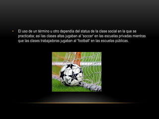 • El uso de un término u otro dependía del status de la clase social en la que se
practicaba; así las clases altas jugaban al 'soccer' en las escuelas privadas mientras
que las clases trabajadoras jugaban al 'football' en las escuelas públicas.
 