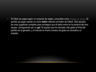 • El fútbol se juega según un conjunto de reglas, conocidas como Reglas de Juego. El
partido se juega usando un único balón redondo (el balón de fútbol). Dos equipos
de once jugadores compiten para conseguir que el balón entre en la portería del otro
equipo, consiguiendo así un gol. El equipo que ha marcado más goles al final del
partido es el ganador, y si marcan el mismo número de goles se considera un
empate.
 