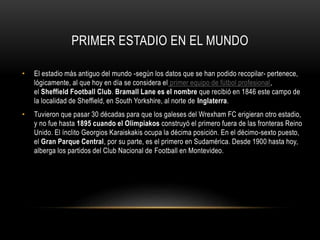 PRIMER ESTADIO EN EL MUNDO
• El estadio más antiguo del mundo -según los datos que se han podido recopilar- pertenece,
lógicamente, al que hoy en día se considera el primer equipo de fútbol profesional,
el Sheffield Football Club. Bramall Lane es el nombre que recibió en 1846 este campo de
la localidad de Sheffield, en South Yorkshire, al norte de Inglaterra.
• Tuvieron que pasar 30 décadas para que los galeses del Wrexham FC erigieran otro estadio,
y no fue hasta 1895 cuando el Olimpiakos construyó el primero fuera de las fronteras Reino
Unido. El ínclito Georgios Karaiskakis ocupa la décima posición. En el décimo-sexto puesto,
el Gran Parque Central, por su parte, es el primero en Sudamérica. Desde 1900 hasta hoy,
alberga los partidos del Club Nacional de Football en Montevideo.
 