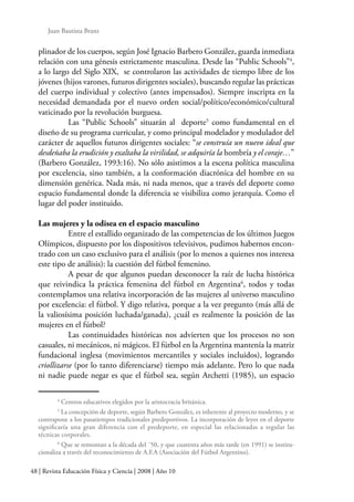 48 | Revista Educación Física y Ciencia | 2008 | Año 10
Juan Bautista Branz
plinador de los cuerpos, según José Ignacio Barbero González, guarda inmediata
relación con una génesis estrictamente masculina. Desde las “Public Schools”4
,
a lo largo del Siglo XIX, se controlaron las actividades de tiempo libre de los
jóvenes (hijos varones, futuros dirigentes sociales), buscando regular las prácticas
del cuerpo individual y colectivo (antes impensados). Siempre inscripta en la
necesidad demandada por el nuevo orden social/político/económico/cultural
vaticinado por la revolución burguesa.
	 Las “Public Schools” situarán al deporte5
como fundamental en el
diseño de su programa curricular, y como principal modelador y modulador del
carácter de aquellos futuros dirigentes sociales: “se construía un nuevo ideal que
desdeñaba la erudición y exaltaba la virilidad, se adquiría la hombría y el coraje…”
(Barbero González, 1993:16). No sólo asistimos a la escena política masculina
por excelencia, sino también, a la conformación diacrónica del hombre en su
dimensión genérica. Nada más, ni nada menos, que a través del deporte como
espacio fundamental donde la diferencia se visibiliza como jerarquía. Como el
lugar del poder instituido.
Las mujeres y la odisea en el espacio masculino
	 Entre el estallido organizado de las competencias de los últimos Juegos
Olímpicos, dispuesto por los dispositivos televisivos, pudimos habernos encon-
trado con un caso exclusivo para el análisis (por lo menos a quienes nos interesa
este tipo de análisis): la cuestión del fútbol femenino.
	 A pesar de que algunos puedan desconocer la raíz de lucha histórica
que reivindica la práctica femenina del fútbol en Argentina6
, todos y todas
contemplamos una relativa incorporación de las mujeres al universo masculino
por excelencia: el fútbol. Y digo relativa, porque a la vez pregunto (más allá de
la valiosísima posición luchada/ganada), ¿cuál es realmente la posición de las
mujeres en el fútbol?
	 Las continuidades históricas nos advierten que los procesos no son
casuales, ni mecánicos, ni mágicos. El fútbol en la Argentina mantenía la matriz
fundacional inglesa (movimientos mercantiles y sociales incluidos), logrando
criollizarse (por lo tanto diferenciarse) tiempo más adelante. Pero lo que nada
ni nadie puede negar es que el fútbol sea, según Archetti (1985), un espacio
4
Centros educativos elegidos por la aristocracia británica.
5
La concepción de deporte, según Barbero González, es inherente al proyecto moderno, y se
contrapone a los pasatiempos tradicionales predeportivos. La incorporación de leyes en el deporte
significaría una gran diferencia con el predeporte, en especial las relacionadas a regular las
técnicas corporales.
6
Que se remontan a la década del ´50, y que cuarenta años más tarde (en 1991) se institu-
cionaliza a través del reconocimiento de A.F.A (Asociación del Fútbol Argentino).
 