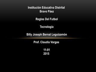 Institución Educativa Distrital
Bravo Páez
Reglas Del Futbol
Tecnología
Billy Joseph Bernal Leguizamón
Prof. Claudia Vargas
11-01
2015
 