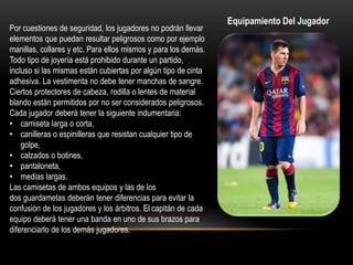 Por cuestiones de seguridad, los jugadores no podrán llevar
elementos que puedan resultar peligrosos como por ejemplo
manillas, collares y etc. Para ellos mismos y para los demás.
Todo tipo de joyería está prohibido durante un partido,
incluso si las mismas están cubiertas por algún tipo de cinta
adhesiva. La vestimenta no debe tener manchas de sangre.
Ciertos protectores de cabeza, rodilla o lentes de material
blando están permitidos por no ser considerados peligrosos.
Cada jugador deberá tener la siguiente indumentaria:
• camiseta larga o corta,
• canilleras o espinilleras que resistan cualquier tipo de
golpe,
• calzados o botines,
• pantaloneta,
• medias largas.
Las camisetas de ambos equipos y las de los
dos guardametas deberán tener diferencias para evitar la
confusión de los jugadores y los árbitros. El capitán de cada
equipo deberá tener una banda en uno de sus brazos para
diferenciarlo de los demás jugadores.
Equipamiento Del Jugador
 
