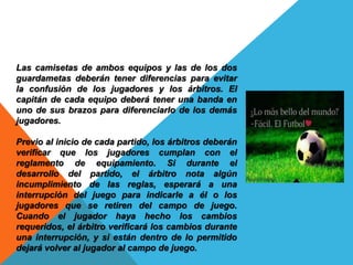 Las camisetas de ambos equipos y las de los dos
guardametas deberán tener diferencias para evitar
la confusión de los jugadores y los árbitros. El
capitán de cada equipo deberá tener una banda en
uno de sus brazos para diferenciarlo de los demás
jugadores.
Previo al inicio de cada partido, los árbitros deberán
verificar que los jugadores cumplan con el
reglamento de equipamiento. Si durante el
desarrollo del partido, el árbitro nota algún
incumplimiento de las reglas, esperará a una
interrupción del juego para indicarle a él o los
jugadores que se retiren del campo de juego.
Cuando el jugador haya hecho los cambios
requeridos, el árbitro verificará los cambios durante
una interrupción, y si están dentro de lo permitido
dejará volver al jugador al campo de juego.
 