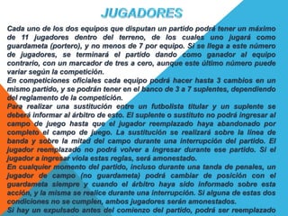 Cada uno de los dos equipos que disputan un partido podrá tener un máximo
de 11 jugadores dentro del terreno, de los cuales uno jugará como
guardameta (portero), y no menos de 7 por equipo. Si se llega a este número
de jugadores, se terminará el partido dando como ganador al equipo
contrario, con un marcador de tres a cero, aunque este último número puede
variar según la competición.
En competiciones oficiales cada equipo podrá hacer hasta 3 cambios en un
mismo partido, y se podrán tener en el banco de 3 a 7 suplentes, dependiendo
del reglamento de la competición.
Para realizar una sustitución entre un futbolista titular y un suplente se
deberá informar al árbitro de esto. El suplente o sustituto no podrá ingresar al
campo de juego hasta que el jugador reemplazado haya abandonado por
completo el campo de juego. La sustitución se realizará sobre la línea de
banda y sobre la mitad del campo durante una interrupción del partido. El
jugador reemplazado no podrá volver a ingresar durante ese partido. Si el
jugador a ingresar viola estas reglas, será amonestado.
En cualquier momento del partido, incluso durante una tanda de penales, un
jugador de campo (no guardameta) podrá cambiar de posición con el
guardameta siempre y cuando el árbitro haya sido informado sobre esta
acción, y la misma se realice durante una interrupción. Si alguna de estas dos
condiciones no se cumplen, ambos jugadores serán amonestados.
Si hay un expulsado antes del comienzo del partido, podrá ser reemplazado
 