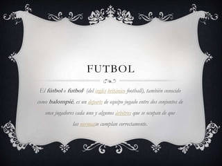 FUTBOL
El fútbol o futbol1 (del inglés británico football), también conocido
como balompié, es un deporte de equipo jugado entre dos conjuntos de
once jugadores cada uno y algunos árbitros que se ocupan de que
las normasse cumplan correctamente.
 