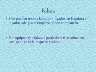  Solo pueden tener 5 faltas por jugador, en la quinta el
jugador sale y se reemplaza por un compañero.
 Por equipo hay 5 faltas, a partir de la 6 se cobra tiro
castigo en cada falta que se realice.
 