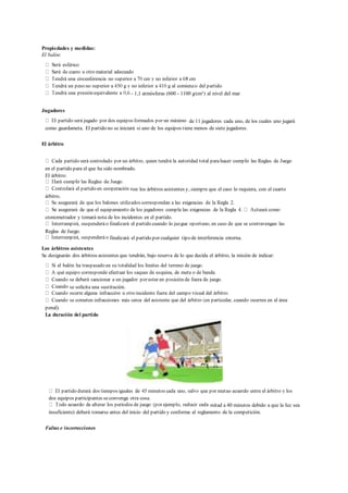 Propiedades y medidas:
El balón:
- 1,1 atmósferas (600 - 1100 g/cm²) al nivel del mar
Jugadores
de 11 jugadores cada uno, de los cuales uno jugará
como guardameta. El partido no se iniciará si uno de los equipos tiene menos de siete jugadores.
El árbitro
en el partido para el que ha sido nombrado.
El árbitro:
on los árbitros asistentes y, siempre que el caso lo requiera, con el cuarto
árbitro.
cronometrador y tomará nota de los incidentes en el partido.
Reglas de Juego.
finalizará el partido por cualquier tipo de interferencia externa.
Los árbitros asistentes
Se designarán dos árbitros asistentes que tendrán, bajo reserva de lo que decida el árbitro, la misión de indicar:
se solicita una sustitución.
penal).
La duración del partido
dos equipos participantes seconvenga otra cosa.
mitad a 40 minutos debido a que la luz sea
insuficiente) deberá tomarse antes del inicio del partido y conforme al reglamento de la competición.
Faltas e incorrecciones
 
