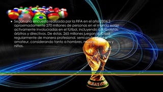  Según una encuesta realizada por la FIFA en el año 2006,2
aproximadamente 270 millones de personas en el mundo están
activamente involucradas en el fútbol, incluyendo a futbolistas,
árbitros y directivos. De éstas, 265 millones juegan al fútbol
regularmente de manera profesional, semi-profesional o
amateur, considerando tanto a hombres, mujeres, jóvenes y
niños.
 
