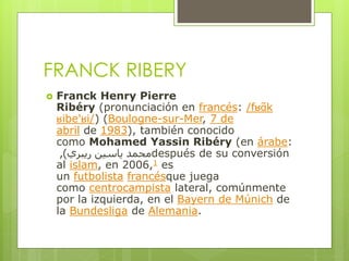 FRANCK RIBERY
 Franck Henry Pierre
Ribéry (pronunciación en francés: /fʁɑ̃k
ʁibe'ʁi/) (Boulogne-sur-Mer, 7 de
abril de 1983), también conocido
como Mohamed Yassin Ribéry (en árabe:
‫ريبري‬ ‫ياسين‬ ‫محمد‬), después de su conversión
al islam, en 2006,1 es
un futbolista francésque juega
como centrocampista lateral, comúnmente
por la izquierda, en el Bayern de Múnich de
la Bundesliga de Alemania.
 