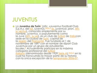 JUVENTUS
 La Juventus de Turín7 (ofic. «Juventus Football Club
S.p.A.», del lat. iuventūs,Nota 2 es. juventud, pron. AFI:
juˈvɛntus), conocida simplemente por su
nombre, Juventus, o popularmente como
la Juve (AFI: ˈjuːve), es un club de fútbol de Italiacon
sede en la ciudad de Turín, capital de
la región del Piamonte. Fue fundada el 1 de
noviembre de 1897 con el nombre de «Sport Club
Juventus» por un grupo de estudiantes
locales.9 Actualmente participa en la máxima
categoría profesional del fútbol
italiano (denominada desde 1929 Serie A),Nota 3 en la
cual ha transcurrido la mayor parte de su historia
con la única excepción de la temporada 2006-07.
 