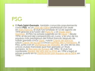 PSG
 El París Saint-Germain, también conocido popularmente
como PSG, es un club de fútbol profesional con sede
en París,Francia. El club fue fundado el 12 de agosto de
1970 gracias a la fusión del París FC y el Stade Saint-
Germain. El PSG ha estado jugando en la Ligue 1 desde
1974, el récord del campeonato en curso, y es uno de los
equipos más prestigiosos del fútbol francés después de
haber ganado cinco Ligas, nueve Copas de Francia,
cinco Copas de la Liga y cincoTrophées des Champions. El
PSG, junto con el Olympique de Marsella, es uno de los dos
únicos clubes franceses que han ganado un título
europeo, la Recopa de Europa de 1996.2 El club fue
nombrado Equipo del año por la IFFHS en 1994 y logró el
primer puesto en la clasificación por equipos de la UEFA en
1998.3 4
 
