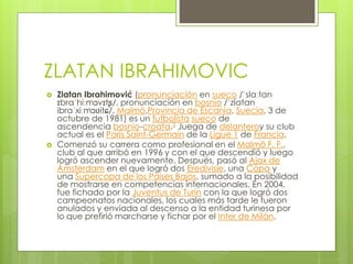 ZLATAN IBRAHIMOVIC
 Zlatan Ibrahimović (pronunciación en sueco /ˈslaːtan
ɪbraˈhiːmɔvɪtʂ/, pronunciación en bosnio /ˈzlatan
ibraˈxiːmɔʋitɕ/, Malmö,Provincia de Escania, Suecia, 3 de
octubre de 1981) es un futbolista sueco de
ascendencia bosnio-croata.5 Juega de delanteroy su club
actual es el París Saint-Germain de la Ligue 1 de Francia.
 Comenzó su carrera como profesional en el Malmö F. F.,
club al que arribó en 1996 y con el que descendió y luego
logró ascender nuevamente. Después, pasó al Ajax de
Ámsterdam en el que logró dos Eredivisie, una Copa y
una Supercopa de los Países Bajos, sumado a la posibilidad
de mostrarse en competencias internacionales. En 2004,
fue fichado por la Juventus de Turín con la que logró dos
campeonatos nacionales, los cuales más tarde le fueron
anulados y enviada al descenso a la entidad turinesa por
lo que prefirió marcharse y fichar por el Inter de Milán.
 