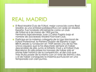 REAL MADRID
 El Real Madrid Club de Fútbol, mejor conocido como Real
Madrid, es una entidad polideportiva con sede en Madrid,
España. Fue fundado oficialmente como un club
de fútbol el 6 de marzo de 1902 por los
hermanos barceloneses Juan y Carlos Padrós bajo el
nombre de (Sociedad) Madrid Foot-ball Club.
 Participa en la máxima categoría de la Liga Nacional de
Fútbol Profesional, la Primera División de España o Liga
BBVA,desde su fundación en 1929 siendo uno de los tres
únicos equipos que la ha disputado siempre sin haber
descendido de ella, junto al Athletic Club y el Fútbol Club
Barcelona. En ella posee los honores de haber sido el
primer líder histórico de la competición, el del club que
más títulos posee de la misma con un total de treinta y dos,
y el de haber conseguido la máxima puntuación en una
temporada con cien puntos.
 