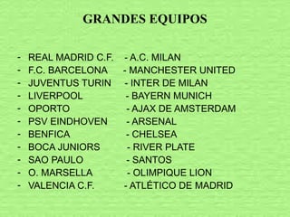 GRANDES EQUIPOS
- REAL MADRID C.F. - A.C. MILAN
- F.C. BARCELONA - MANCHESTER UNITED
- JUVENTUS TURIN - INTER DE MILAN
- LIVERPOOL - BAYERN MUNICH
- OPORTO - AJAX DE AMSTERDAM
- PSV EINDHOVEN - ARSENAL
- BENFICA - CHELSEA
- BOCA JUNIORS - RIVER PLATE
- SAO PAULO - SANTOS
- O. MARSELLA - OLIMPIQUE LION
- VALENCIA C.F. - ATLÉTICO DE MADRID
 