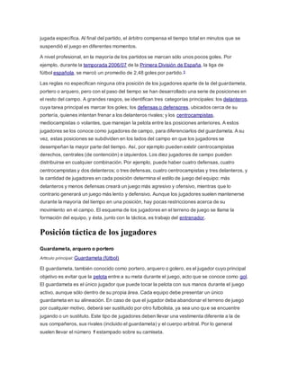 jugada específica. Al final del partido, el árbitro compensa el tiempo total en minutos que se
suspendió el juego en diferentes momentos.
A nivel profesional, en la mayoría de los partidos se marcan sólo unos pocos goles. Por
ejemplo, durante la temporada 2006/07 de la Primera División de España, la liga de
fútbol española, se marcó un promedio de 2,48 goles por partido.5
Las reglas no especifican ninguna otra posición de los jugadores aparte de la del guardameta,
portero o arquero, pero con el paso del tiempo se han desarrollado una serie de posiciones en
el resto del campo. A grandes rasgos, se identifican tres categorías principales: los delanteros,
cuya tarea principal es marcar los goles; los defensas o defensores, ubicados cerca de su
portería, quienes intentan frenar a los delanteros rivales; y los centrocampistas,
mediocampistas o volantes, que manejan la pelota entre las posiciones anteriores. A estos
jugadores se los conoce como jugadores de campo, para diferenciarlos del guardameta. A su
vez, estas posiciones se subdividen en los lados del campo en que los jugadores se
desempeñan la mayor parte del tiempo. Así, por ejemplo pueden existir centrocampistas
derechos, centrales (de contención) e izquierdos. Los diez jugadores de campo pueden
distribuirse en cualquier combinación. Por ejemplo, puede haber cuatro defensas, cuatro
centrocampistas y dos delanteros; o tres defensas, cuatro centrocampistas y tres delanteros, y
la cantidad de jugadores en cada posición determina el estilo de juego del equipo: más
delanteros y menos defensas creará un juego más agresivo y ofensivo, mientras que lo
contrario generará un juego más lento y defensivo. Aunque los jugadores suelen mantenerse
durante la mayoría del tiempo en una posición, hay pocas restricciones acerca de su
movimiento en el campo. El esquema de los jugadores en el terreno de juego se llama la
formación del equipo, y ésta, junto con la táctica, es trabajo del entrenador.
Posición táctica de los jugadores
Guardameta, arquero o portero
Artículo principal: Guardameta (fútbol)
El guardameta, también conocido como portero, arquero o golero, es el jugador cuyo principal
objetivo es evitar que la pelota entre a su meta durante el juego, acto que se conoce como gol.
El guardameta es el único jugador que puede tocar la pelota con sus manos durante el juego
activo, aunque sólo dentro de su propia área. Cada equipo debe presentar un único
guardameta en su alineación. En caso de que el jugador deba abandonar el terreno de juego
por cualquier motivo, deberá ser sustituido por otro futbolista, ya sea uno que se encuentre
jugando o un sustituto. Este tipo de jugadores deben llevar una vestimenta diferente a la de
sus compañeros, sus rivales (incluido el guardameta) y el cuerpo arbitral. Por lo general
suelen llevar el número 1 estampado sobre su camiseta.
 