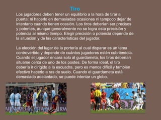 Tiro
Los jugadores deben tener un equilibrio a la hora de tirar a
puerta: ni hacerlo en demasiadas ocasiones ni tampoco dejar de
intentarlo cuando tienen ocasión. Los tiros deberían ser precisos
y potentes, aunque generalmente no se logra esta precisión y
potencia al mismo tiempo. Elegir precisión o potencia depende de
la situación y de las características del jugador.
La elección del lugar de la portería al cual disparar es un tema
controvertido y depende de cuántos jugadores estén cubriéndola.
Cuando el jugador encara solo al guardameta, los tiros deberían
situarse cerca de uno de los postes. De forma ideal, el tiro
debería ir dirigido a la escuadra, pero es menos difícil y también
efectivo hacerlo a ras de suelo. Cuando el guardameta está
demasiado adelantado, se puede intentar un globo.
 