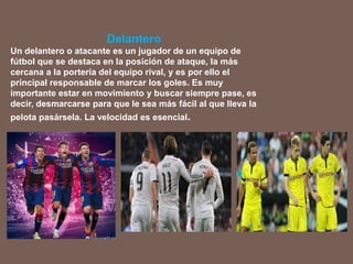 Delantero
Un delantero o atacante es un jugador de un equipo de
fútbol que se destaca en la posición de ataque, la más
cercana a la portería del equipo rival, y es por ello el
principal responsable de marcar los goles. Es muy
importante estar en movimiento y buscar siempre pase, es
decir, desmarcarse para que le sea más fácil al que lleva la
pelota pasársela. La velocidad es esencial.
 