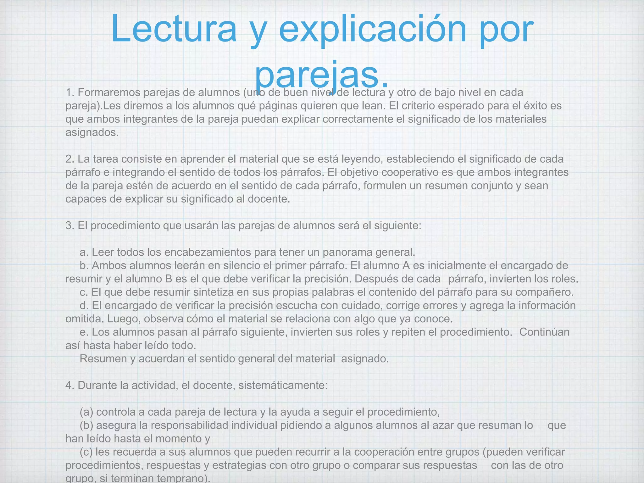 Lectura y explicación por
parejas.1. Formaremos parejas de alumnos (uno de buen nivel de lectura y otro de bajo nivel en cada
pareja).Les diremos a los alumnos qué páginas quieren que lean. El criterio esperado para el éxito es
que ambos integrantes de la pareja puedan explicar correctamente el significado de los materiales
asignados.
2. La tarea consiste en aprender el material que se está leyendo, estableciendo el significado de cada
párrafo e integrando el sentido de todos los párrafos. El objetivo cooperativo es que ambos integrantes
de la pareja estén de acuerdo en el sentido de cada párrafo, formulen un resumen conjunto y sean
capaces de explicar su significado al docente.
3. El procedimiento que usarán las parejas de alumnos será el siguiente:
a. Leer todos los encabezamientos para tener un panorama general.
b. Ambos alumnos leerán en silencio el primer párrafo. El alumno A es inicialmente el encargado de
resumir y el alumno B es el que debe verificar la precisión. Después de cada párrafo, invierten los roles.
c. El que debe resumir sintetiza en sus propias palabras el contenido del párrafo para su compañero.
d. El encargado de verificar la precisión escucha con cuidado, corrige errores y agrega la información
omitida. Luego, observa cómo el material se relaciona con algo que ya conoce.
e. Los alumnos pasan al párrafo siguiente, invierten sus roles y repiten el procedimiento. Continúan
así hasta haber leído todo.
Resumen y acuerdan el sentido general del material asignado.
4. Durante la actividad, el docente, sistemáticamente:
(a) controla a cada pareja de lectura y la ayuda a seguir el procedimiento,
(b) asegura la responsabilidad individual pidiendo a algunos alumnos al azar que resuman lo que
han leído hasta el momento y
(c) les recuerda a sus alumnos que pueden recurrir a la cooperación entre grupos (pueden verificar
procedimientos, respuestas y estrategias con otro grupo o comparar sus respuestas con las de otro
grupo, si terminan temprano).
 