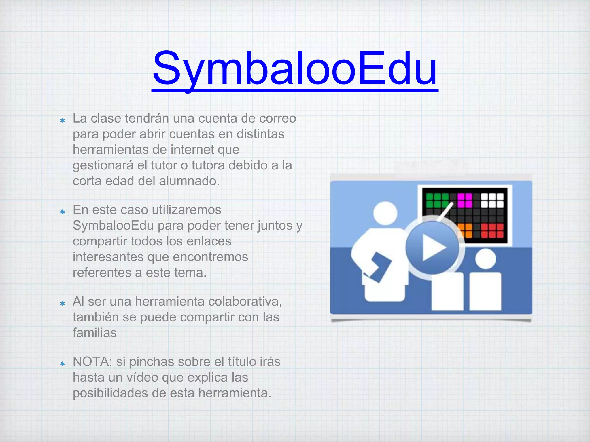 SymbalooEdu
La clase tendrán una cuenta de correo
para poder abrir cuentas en distintas
herramientas de internet que
gestionará el tutor o tutora debido a la
corta edad del alumnado.
En este caso utilizaremos
SymbalooEdu para poder tener juntos y
compartir todos los enlaces
interesantes que encontremos
referentes a este tema.
Al ser una herramienta colaborativa,
también se puede compartir con las
familias
NOTA: si pinchas sobre el título irás
hasta un vídeo que explica las
posibilidades de esta herramienta.
 