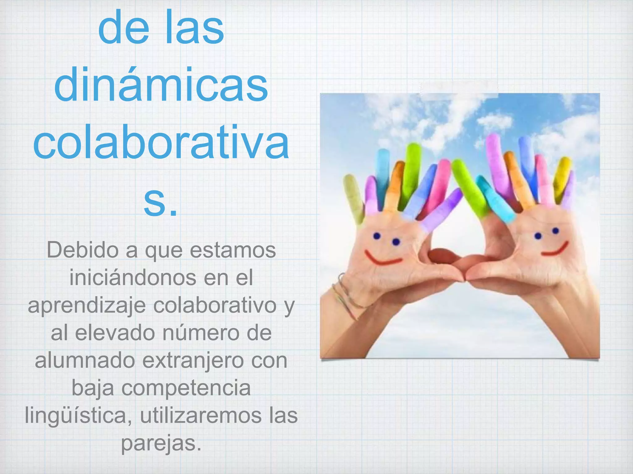 de las
dinámicas
colaborativa
s.
Debido a que estamos
iniciándonos en el
aprendizaje colaborativo y
al elevado número de
alumnado extranjero con
baja competencia
lingüística, utilizaremos las
parejas.
 