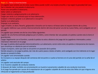 Regla 11.- Faltas e incorrecciones
Un jugador que comete una de estas nueve faltas puede recibir una tarjeta amarilla o roja según la gravedad del caso:
Dar o intentar dar una patada al adversario.
Poner una zancadilla al adversario.
Saltar sobre un adversario.
Cargar violenta o peligrosamente a un adversario.
Cargar por atrás a un contrario que no hace obstrucción.
Golpear o intentar golpear a un adversario o escupirlo.
Sujetar a un adversario.
Empujar a un contrario.
Jugar el balón, es decir, llevarlo, golpeando o lanzarlo con la mano o el brazo salvo el arquero dentro de su área.
Un jugador defensor que cometa intencionalmente dentro del área del penal una de las nueve faltas, será castigado con un
penalti.
Un jugador que comete una de las cinco faltas siguientes:
Jugador de una forma estimada peligrosa por el arbitro, como intentar dar una patada a la pelota cuando esta la tiene el
guardameta.
Cargar ilegalmente con el hombro, cuando la pelota no esta a distancia de juego de los jugadores interesados y estos
intentaran intervenir en el juego
Sin jugar la pelota obstruyendo intencionalmente a un adversario, correr entre este y la pelota o interponerse de manera
que constituya un obstáculo para el contrario
Cargar al arquero, salve que este se encuentre en posesión de la pelota
Siendo arquero y no juega la pelota, dar más de cuatro pasos o botes al balón, será castigado con tiro indirecto en le lugar
donde se cometió la falta.
Un jugador será amonestado cuando:
Se incorpora a su equipo después del comienzo del encuentro o vuelve al terreno en el curso del partido sin la señal de el
arbitro
Un jugador será excluido del campo:
Si se muestra culpable de conducta violenta
Si después de haber recibido una amonestación se muestra nuevamente culpable de una conducta incorrecta
Si el juego fue parado por causas de la expulsacion de un jugador culpable de una de estas dos faltas sin que ninguna otra
infracción al reglamento se haya producido
 