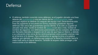 Defensa
 El defensa, también conocido como defensor, es el jugador ubicado una línea
delante del guardameta y una por detrás de los centrocampistas, cuyo
principal objetivo es detener los ataques del equipo rival. Generalmente esta
línea de jugadores se encuentra en forma arqueada, quedando algunos
defensas más cerca del guardameta que los demás. Si es sólo un jugador el
ubicado más atrás, recibe el nombre de líbero; si son dos o más, reciben el
nombre de zagueros. Los defensores posicionados en los costados del terreno
son llamados laterales o stoppers (en el caso de que haya un libero), y debido
a su colocación (más cerca de los centrocampistas) estos pueden avanzar más
en el terreno si lo desean. Para nombrarlos se agrega la zona a la palabra
defensa: por ejemplo, un defensa que juega por la derecha (mirando hacia la
meta rival) sería un lateral derecho. También el arquero debe proteger y dar
instrucciones a los defensas.
 