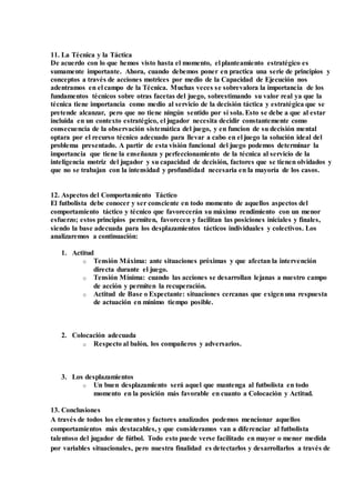 11. La Técnica y la Táctica
De acuerdo con lo que hemos visto hasta el momento, el planteamiento estratégico es
sumamente importante. Ahora, cuando debemos poner en practica una serie de principios y
conceptos a través de acciones motrices por medio de la Capacidad de Ejecución nos
adentramos en el campo de la Técnica. Muchas veces se sobrevalora la importancia de los
fundamentos técnicos sobre otras facetas del juego, sobrestimando su valor real ya que la
técnica tiene importancia como medio al servicio de la decisión táctica y estratégica que se
pretende alcanzar, pero que no tiene ningún sentido por sí sola. Esto se debe a que al estar
incluida en un contexto estratégico, el jugador necesita decidir constantemente como
consecuencia de la observación sistemática del juego, y en funcion de su decisión mental
optara por el recurso técnico adecuado para llevar a cabo en el juego la solución ideal del
problema presentado. A partir de esta visión funcional del juego podemos determinar la
importancia que tiene la enseñanza y perfeccionamiento de la técnica al servicio de la
inteligencia motriz del jugador y su capacidad de decisión, factores que se tienen olvidados y
que no se trabajan con la intensidad y profundidad necesaria en la mayoría de los casos.
12. Aspectos del Comportamiento Táctico
El futbolista debe conocer y ser consciente en todo momento de aquellos aspectos del
comportamiento táctico y técnico que favorecerán su máximo rendimiento con un menor
esfuerzo; estos principios permiten, favorecen y facilitan las posiciones iniciales y finales,
siendo la base adecuada para los desplazamientos tácticos individuales y colectivos. Los
analizaremos a continuación:
1. Actitud
o Tensión Máxima: ante situaciones próximas y que afectan la intervención
directa durante el juego.
o Tensión Mínima: cuando las acciones se desarrollan lejanas a nuestro campo
de acción y permiten la recuperación.
o Actitud de Base o Expectante: situaciones cercanas que exigenuna respuesta
de actuación en mínimo tiempo posible.
2. Colocación adecuada
o Respecto al balón, los compañeros y adversarios.
3. Los desplazamientos
o Un buen desplazamiento será aquel que mantenga al futbolista en todo
momento en la posición más favorable en cuanto a Colocación y Actitud.
13. Conclusiones
A través de todos los elementos y factores analizados podemos mencionar aquellos
comportamientos más destacables, y que consideramos van a diferenciar al futbolista
talentoso del jugador de fútbol. Todo esto puede verse facilitado en mayor o menor medida
por variables situacionales, pero nuestra finalidad es detectarlos y desarrollarlos a través de
 