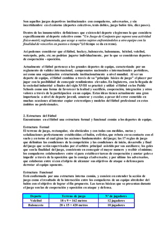 Son aquellos juegos deportivos institucionales con compañeros, adversarios, y sin
incertidumbre en el entorno (deportes colectivos, tenis dobles, juego balón tiro, diez pases).
Dentro de las innumerables definiciones que existendel deporte elegiremos la que considera
específicamente al deporte colectivo como "Un Juego de Conjunto que supone una actividad
físico-motriz reglamentada, que acoge a varios sujetos enfrentándolos a otro equipo con la
finalidad de vencerlos en puntos o tiempo"(el tiempo se da en remo).
Así podemos considerar que el fútbol, hockey, baloncesto, balonmano, béisbol, voleibol,
waterpolo, polo, etc. no podrían jugarse individualmente, por lo que se consideran deportes
de cooperación - oposición.
Actualmente el fútbol pertenece a los grandes deportes de equipo, caracterizado por un
reglamento de validez internacional, campeonatos nacionales e internacionales periódicos,
así como una organización estructurada institucionalmente a nivel mundial. Al ser un
deporte de equipo, el fútbol combina a través de su "principio básico de juego" el placer por
jugar con la posibilidad de conseguir rendimientos elevados. En Inglaterra, con la llegada de
la sociedad industrial a finales del siglo XVIII se practicó y utilizó el fútbol en los Public
Schools como una forma de favorecer la lealtad y sacrificio, cooperación, integración y otros
valores a través de la participacion en un equipo. Estas ideas tienen actualmente una gran
importancia a nivel de deporte juvenil, amateur y escolar, a pesar del error cometido en
muchas ocasiones al intentar copiar estereotipos y modelos del fútbol profesional en estos
ámbitos no profesionales.
2. Estructura del Fútbol
Encontramos en el fútbol una estructura formal y funcional común a los deportes de equipo.
Estructura Formal
El terreno de juego, rectangular, sin obstáculos y con todas sus medidas, metas y
señalizaciones perfectamente establecidas; el balón, esférico, que rebota en su contacto con el
suelo y en torno al cual giran las acciones fundamentales del juego; las 17 reglas de juego
que delimitan las condiciones de la competición y las condiciones de inicio, desarrollo y final
del juego que serán supervisadas por el arbitro principal asistido por sus auxiliares; los goles
que son la finalidad del juego, consistente en conseguir el mayor numero y recibir el mínimo;
los compañeros colaboradores entre si para establecertareas de cooperación y anotar goles e
impedir a través de la oposición que lo consiga el adversario; y por ultimo los adversarios,
que colaboran entre sí con el objeto de alcanzar sus objetivos de ataque o defensa para
derrotar al equipo oponente.
Estructura Funcional
Está conformada por una estructura interna común, y consiste en entender la acción de
juego como el resultado de la interacción entre los compañeros de un equipo alrededor del
balón con el objetivo de lograr el fin propuesto. Las tareas básicas que se presentan durante
el juego son las de cooperación y oposición en ataque y defensa.
Deporte Terreno de juego Nº de jugadores
Voleibol 18 x 9 = 162 metros 12 jugadores
Baloncesto 28 x 15 = 420 metros 10 jugadores
 